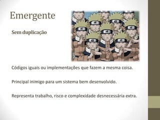 Emergente
Sem duplicação




Códigos iguais ou implementações que fazem a mesma coisa.

Principal inimigo para um sistema bem desenvolvido.

Representa trabalho, risco e complexidade desnecessária extra.
 