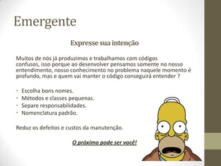 Emergente
                      Expresse sua intenção

Muitos de nós já produzimos e trabalhamos com códigos
confusos, isso porque ao desenvolver pensamos somente no nosso
entendimento, nosso conhecimento no problema naquele momento é
profundo, mas e quem vai manter o código conseguirá entender ?

•   Escolha bons nomes.
•   Métodos e classes pequenas.
•   Separe responsabilidades.
•   Nomenclatura padrão.

Reduz os defeitos e custos da manutenção.

                      O próximo pode ser você!
 