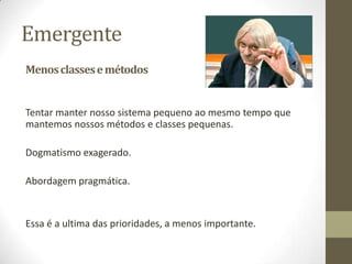 Emergente
Menos classes e métodos


Tentar manter nosso sistema pequeno ao mesmo tempo que
mantemos nossos métodos e classes pequenas.

Dogmatismo exagerado.

Abordagem pragmática.


Essa é a ultima das prioridades, a menos importante.
 