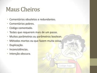 Maus Cheiros
•   Comentários obsoletos e redundantes.
•   Comentários pobres.
•   Código comentado.
•   Testes que requerem mais de um passo.
•   Muitos parâmetros ou parâmetros boolean.
•   Métodos mortos ou que fazem muita coisa.
•   Duplicação.
•   Inconsistências.
•   Intenção obscura.
 