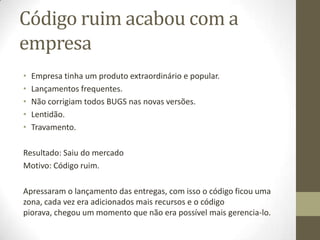 Código ruim acabou com a
empresa
•   Empresa tinha um produto extraordinário e popular.
•   Lançamentos frequentes.
•   Não corrigiam todos BUGS nas novas versões.
•   Lentidão.
•   Travamento.

Resultado: Saiu do mercado
Motivo: Código ruim.

Apressaram o lançamento das entregas, com isso o código ficou uma
zona, cada vez era adicionados mais recursos e o código
piorava, chegou um momento que não era possível mais gerencia-lo.
 