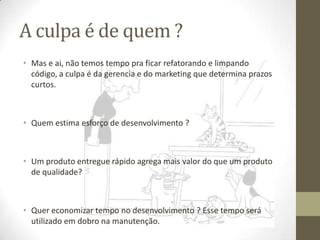 A culpa é de quem ?
• Mas e ai, não temos tempo pra ficar refatorando e limpando
  código, a culpa é da gerencia e do marketing que determina prazos
  curtos.



• Quem estima esforço de desenvolvimento ?



• Um produto entregue rápido agrega mais valor do que um produto
  de qualidade?



• Quer economizar tempo no desenvolvimento ? Esse tempo será
  utilizado em dobro na manutenção.
 