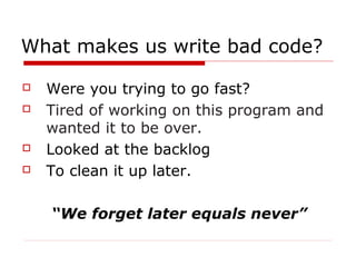 What makes us write bad code?

   Were you trying to go fast?
   Tired of working on this program and
    wanted it to be over.
   Looked at the backlog
   To clean it up later.

    “We forget later equals never”
 