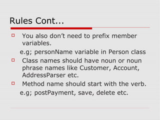 Rules Cont...
    You also don’t need to prefix member
     variables.
    e.g; personName variable in Person class
    Class names should have noun or noun
     phrase names like Customer, Account,
     AddressParser etc.
    Method name should start with the verb.
    e.g; postPayment, save, delete etc.
 