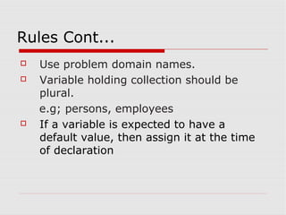 Rules Cont...
   Use problem domain names.
   Variable holding collection should be
    plural.
    e.g; persons, employees
   If a variable is expected to have a
    default value, then assign it at the time
    of declaration
 