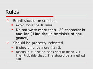 Rules
   Small should be smaller.
       Avoid more the 10 lines.
    Do not write more than 120 character in
     one line ( Line should be visible at one
     glance)
   Should be properly indented.
       It should not be more than 2.
       Blocks in if, else or loops should be only 1
        line. Probably that 1 line should be a method
        call.
 