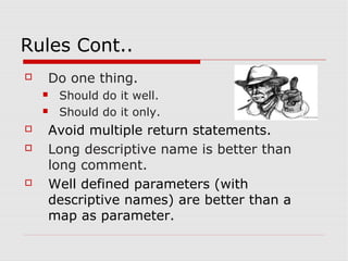 Rules Cont..
   Do one thing.
       Should do it well.
       Should do it only.
   Avoid multiple return statements.
   Long descriptive name is better than
    long comment.
   Well defined parameters (with
    descriptive names) are better than a
    map as parameter.
 