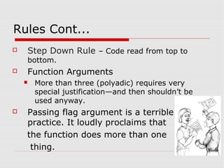 Rules Cont...
   Step Down Rule – Code read from top to
    bottom.
   Function Arguments
       More than three (polyadic) requires very
        special justification—and then shouldn’t be
        used anyway.
   Passing flag argument is a terrible
    practice. It loudly proclaims that
    the function does more than one
     thing.
 