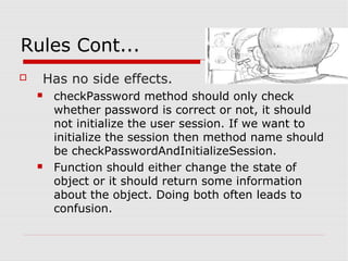 Rules Cont...
   Has no side effects.
       checkPassword method should only check
        whether password is correct or not, it should
        not initialize the user session. If we want to
        initialize the session then method name should
        be checkPasswordAndInitializeSession.
       Function should either change the state of
        object or it should return some information
        about the object. Doing both often leads to
        confusion.
 