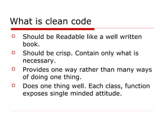 What is clean code
   Should be Readable like a well written
    book.
   Should be crisp. Contain only what is
    necessary.
   Provides one way rather than many ways
    of doing one thing.
   Does one thing well. Each class, function
    exposes single minded attitude.
 