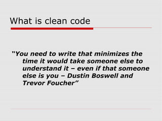 What is clean code


“You need to write that minimizes the
   time it would take someone else to
   understand it – even if that someone
   else is you – Dustin Boswell and
   Trevor Foucher”
 
