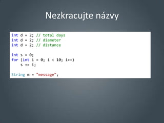 Nezkracujte názvy
int d = 2; // total days
int d = 2; // diameter
int d = 2; // distance

int s = 0;
for (int i = 0; i < 10; i++)
    s += i;

String m = "message";
 