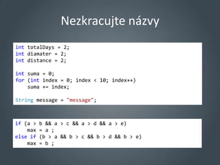 Nezkracujte názvy
int totalDays = 2;
int diamater = 2;
int distance = 2;

int suma = 0;
for (int index = 0; index < 10; index++)
    suma += index;

String message = "message";



if (a >   b && a > c && a > d && a > e)
    max   = a ;
else if   (b > a && b > c && b > d && b > e)
    max   = b ;
 