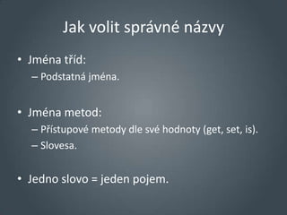 Jak volit správné názvy
• Jména tříd:
  – Podstatná jména.


• Jména metod:
  – Přístupové metody dle své hodnoty (get, set, is).
  – Slovesa.


• Jedno slovo = jeden pojem.
 