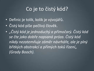 Co je to čistý kód?
• Definic je tolik, kolik je vývojářů.
• Čistý kód píše pečlivý člověk.
• „Čistý kód je jednoduchý a přímočarý. Čistý kód
  se čte jako dobře napsaná próza. Čistý kód
  nikdy nezatemňuje záměr návrháře, ale je plný
  břitkých abstrakcí a přímých toků řízení„
  (Grady Booch).
 