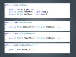 public class Employee
{
    public int Id { get; set; }
    public String FirstName { get; set; }
    public String LastName { get; set; }
}


public class PayCalculator
{
    public Money CalculatePay(Employee employee) { … }
}

public class EmployeeReporter
{
    public Report ReportHours(Employee employee) { … }
}

public class EmployeeRepository
{
    public void Save() { … }
}
 