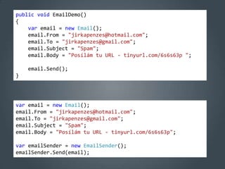 public void EmailDemo()
{
    var email = new Email();
    email.From = "jirkapenzes@hotmail.com";
    email.To = "jirkapenzes@gmail.com";
    email.Subject = "Spam";
    email.Body = "Posílám tu URL - tinyurl.com/6s6s63p ";

    email.Send();
}




var email = new Email();
email.From = "jirkapenzes@hotmail.com";
email.To = "jirkapenzes@gmail.com";
email.Subject = "Spam";
email.Body = "Posílám tu URL - tinyurl.com/6s6s63p";

var emailSender = new EmailSender();
emailSender.Send(email);
 