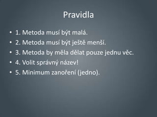 Pravidla
•   1. Metoda musí být malá.
•   2. Metoda musí být ještě menší.
•   3. Metoda by měla dělat pouze jednu věc.
•   4. Volit správný název!
•   5. Minimum zanoření (jedno).
 