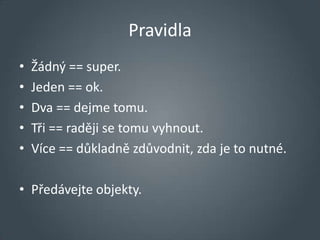 Pravidla
•   Žádný == super.
•   Jeden == ok.
•   Dva == dejme tomu.
•   Tři == raději se tomu vyhnout.
•   Více == důkladně zdůvodnit, zda je to nutné.

• Předávejte objekty.
 