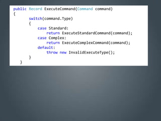 public Record ExecuteCommand(Command command)
{
       switch(command.Type)
       {
           case Standard:
               return ExecuteStandardCommand(command);
           case Complex:
               return ExecuteComplexCommand(command);
           default:
               throw new InvalidExecuteType();
       }
   }
 