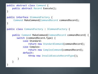 public abstract class Command {
    public abstract Record Execute();
}

public interface ICommandFactory {
     Command MakeCommand(CommandRecord commandRecord);
}

public class CommandFactory : ICommandFactory {

    public Command MakeCommand(CommandRecord commandRecord) {
       switch (commandRecord.Type) {
            case Standard:
                return new StandardCommand(commandRecord);
            case Complex:
                return new ComplexCommand(commandRecord);
            default:
                throw new InvalidExecuteRecordType();
        }
    }
}
 