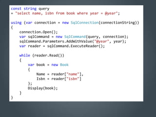 const string query
= "select name, isbn from book where year = @year";

using (var connection = new SqlConnection(connectionString))
{
    connection.Open();
    var sqlCommand = new SqlCommand(query, connection);
    sqlCommand.Parameters.AddWithValue("@year", year);
    var reader = sqlCommand.ExecuteReader();

    while (reader.Read())
    {
        var book = new Book
        {
            Name = reader["name"],
            Isbn = reader["isbn"]
        };
        Display(book);
    }
}
 