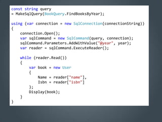 const string query
= MakeSqlQuery(BookQuery.FindBooksByYear);

using (var connection = new SqlConnection(connectionString))
{
    connection.Open();
    var sqlCommand = new SqlCommand(query, connection);
    sqlCommand.Parameters.AddWithValue("@year", year);
    var reader = sqlCommand.ExecuteReader();

    while (reader.Read())
    {
        var book = new User
        {
            Name = reader["name"],
            Isbn = reader["isbn"]
        };
        Display(book);
    }
}
 