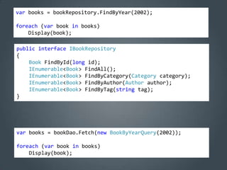 var books = bookRepository.FindByYear(2002);

foreach (var book in books)
    Display(book);

public interface IBookRepository
{
    Book FindById(long id);
    IEnumerable<Book> FindAll();
    IEnumerable<Book> FindByCategory(Category category);
    IEnumerable<Book> FindByAuthor(Author author);
    IEnumerable<Book> FindByTag(string tag);
}




var books = bookDao.Fetch(new BookByYearQuery(2002));

foreach (var book in books)
    Display(book);
 