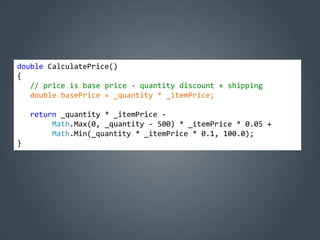 double CalculatePrice()
{
   // price is base price - quantity discount + shipping
   double basePrice = _quantity * _itemPrice;

    return _quantity * _itemPrice -
         Math.Max(0, _quantity - 500) * _itemPrice * 0.05 +
         Math.Min(_quantity * _itemPrice * 0.1, 100.0);
}
 