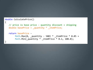 double CalculatePrice()
{
   // price is base price - quantity discount + shipping
   double basePrice = _quantity * _itemPrice;

    return basePrice -
         Math.Max(0, _quantity - 500) * _itemPrice * 0.05 +
         Math.Min(_quantity * _itemPrice * 0.1, 100.0);
}
 