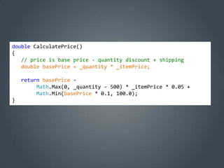 double CalculatePrice()
{
   // price is base price - quantity discount + shipping
   double basePrice = _quantity * _itemPrice;

    return basePrice -
         Math.Max(0, _quantity - 500) * _itemPrice * 0.05 +
         Math.Min(basePrice * 0.1, 100.0);
}
 