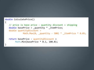 double CalculatePrice()
{
   // price is base price - quantity discount + shipping
   double basePrice = _quantity * _itemPrice;
   double quantityDiscount =
              Math.Max(0, _quantity - 500) * _itemPrice * 0.05;

    return basePrice - quantityDiscount +
         Math.Min(basePrice * 0.1, 100.0);
}
 