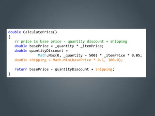 double CalculatePrice()
{
   // price is base price - quantity discount + shipping
   double basePrice = _quantity * _itemPrice;
   double quantityDiscount =
              Math.Max(0, _quantity - 500) * _itemPrice * 0.05;
   double shipping = Math.Min(basePrice * 0.1, 100.0);

    return basePrice - quantityDiscount + shipping;
}
 