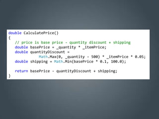 double CalculatePrice()
{
   // price is base price - quantity discount + shipping
   double basePrice = _quantity * _itemPrice;
   double quantityDiscount =
              Math.Max(0, _quantity - 500) * _itemPrice * 0.05;
   double shipping = Math.Min(basePrice * 0.1, 100.0);

    return basePrice - quantityDiscount + shipping;
}
 