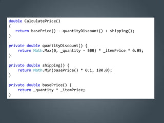 double CalculatePrice()
{
   return basePrice() - quantityDiscount() + shipping();
}

private double quantityDiscount() {
    return Math.Max(0, _quantity - 500) * _itemPrice * 0.05;
}

private double shipping() {
    return Math.Min(basePrice() * 0.1, 100.0);
}

private double basePrice() {
    return _quantity * _itemPrice;
}
 