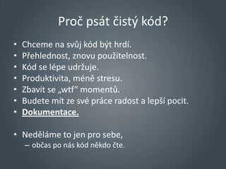 Proč psát čistý kód?
•   Chceme na svůj kód být hrdí.
•   Přehlednost, znovu použitelnost.
•   Kód se lépe udržuje.
•   Produktivita, méně stresu.
•   Zbavit se „wtf“ momentů.
•   Budete mít ze své práce radost a lepší pocit.
•   Dokumentace.

• Neděláme to jen pro sebe,
    – občas po nás kód někdo čte.
 