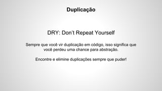 Duplicação

DRY: Don’t Repeat Yourself
Sempre que você vir duplicação em código, isso significa que
você perdeu uma chance para abstração.
Encontre e elimine duplicações sempre que puder!

 