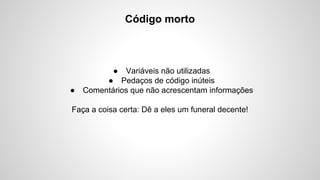 Código morto

●

● Variáveis não utilizadas
● Pedaços de código inúteis
Comentários que não acrescentam informações

Faça a coisa certa: Dê a eles um funeral decente!

 