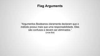 Flag Arguments

“Argumentos Booleanos claramente declaram que o
método possui mais que uma responsabilidade. Eles
são confusos e devem ser eliminados.”
Uncle Bob

 