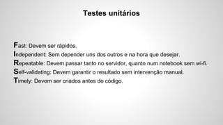 Testes unitários

Fast: Devem ser rápidos.
Independent: Sem depender uns dos outros e na hora que desejar.
Repeatable: Devem passar tanto no servidor, quanto num notebook sem wi-fi.
Self-validating: Devem garantir o resultado sem intervenção manual.
Timely: Devem ser criados antes do código.

 