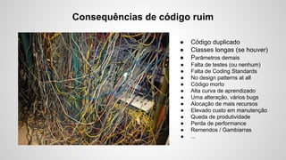 Consequências de código ruim
●
●
●

Código duplicado
Classes longas (se houver)
Parâmetros demais

●
●
●
●
●
●
●
●
●
●
●
●

Falta de testes (ou nenhum)
Falta de Coding Standards
No design patterns at all
Código morto
Alta curva de aprendizado
Uma alteração, vários bugs
Alocação de mais recursos
Elevado custo em manutenção
Queda de produtividade
Perda de performance
Remendos / Gambiarras
...

 