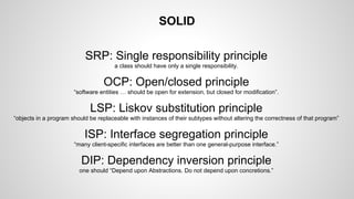 SOLID
SRP: Single responsibility principle
a class should have only a single responsibility.

OCP: Open/closed principle
“software entities … should be open for extension, but closed for modification”.

LSP: Liskov substitution principle
“objects in a program should be replaceable with instances of their subtypes without altering the correctness of that program”

ISP: Interface segregation principle
“many client-specific interfaces are better than one general-purpose interface.”

DIP: Dependency inversion principle
one should “Depend upon Abstractions. Do not depend upon concretions.”

 