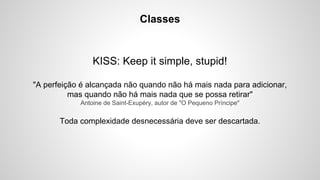 Classes

KISS: Keep it simple, stupid!
"A perfeição é alcançada não quando não há mais nada para adicionar,
mas quando não há mais nada que se possa retirar"
Antoine de Saint-Exupéry, autor de "O Pequeno Príncipe"

Toda complexidade desnecessária deve ser descartada.

 
