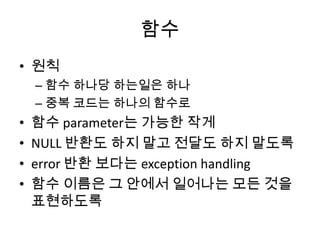 함수
• 원칙
– 함수 하나당 하는일은 하나
– 중복 코드는 하나의 함수로
• 함수 parameter는 가능한 작게
• NULL 반환도 하지 말고 전달도 하지 말도록
• error 반환 보다는 exception handling
• 함수 이름은 그 안에서 일어나는 모든 것을
표현하도록
 
