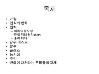 목차
• 가정
• 인식의 변화
• 원칙
– 이름의 중요성
– 단일 책임 원칙 (SRP)
– 중복 제거
• 단위 테스트
• 함수
• 클래스
• 동시성
• 주석
• 변화에 대처하는 우리들의 자세
 