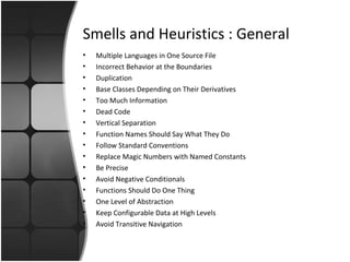 Smells and Heuristics : General 
• Multiple Languages in One Source File 
• Incorrect Behavior at the Boundaries 
• Duplication 
• Base Classes Depending on Their Derivatives 
• Too Much Information 
• Dead Code 
• Vertical Separation 
• Function Names Should Say What They Do 
• Follow Standard Conventions 
• Replace Magic Numbers with Named Constants 
• Be Precise 
• Avoid Negative Conditionals 
• Functions Should Do One Thing 
• One Level of Abstraction 
• Keep Configurable Data at High Levels 
• Avoid Transitive Navigation 
 