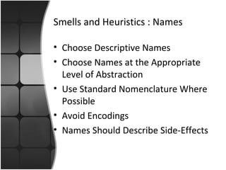 Smells and Heuristics : Names 
• Choose Descriptive Names 
• Choose Names at the Appropriate 
Level of Abstraction 
• Use Standard Nomenclature Where 
Possible 
• Avoid Encodings 
• Names Should Describe Side-Effects 
 