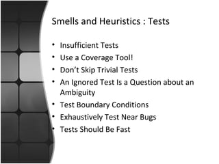 Smells and Heuristics : Tests 
• Insufficient Tests 
• Use a Coverage Tool! 
• Don’t Skip Trivial Tests 
• An Ignored Test Is a Question about an 
Ambiguity 
• Test Boundary Conditions 
• Exhaustively Test Near Bugs 
• Tests Should Be Fast 
 