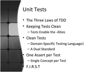 Unit Tests 
• The Three Laws of TDD 
• Keeping Tests Clean 
– Tests Enable the -ilities 
• Clean Tests 
– Domain-Specific Testing Language1 
– A Dual Standard 
• One Assert per Test 
– Single Concept per Test 
• F.I.R.S.T 
 
