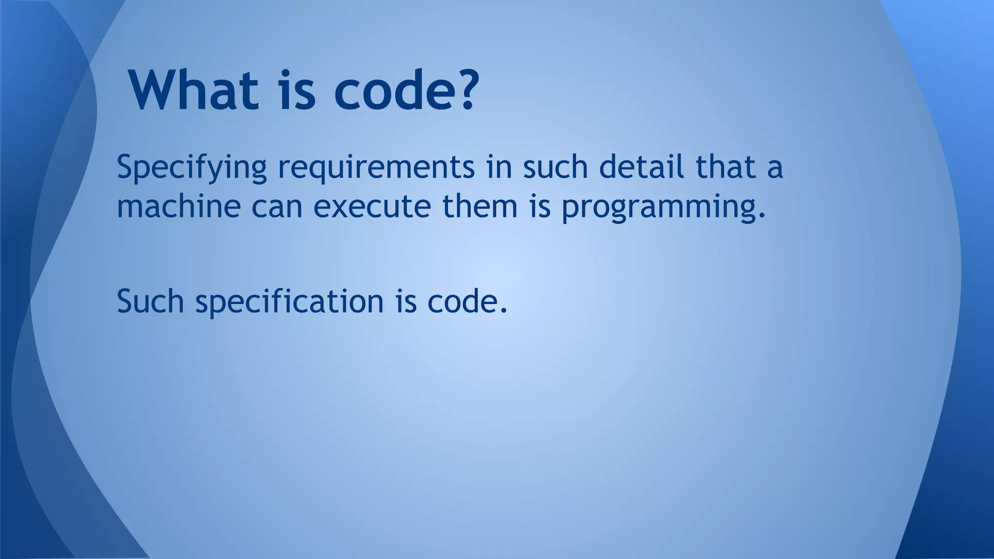 What is code?
Specifying requirements in such detail that a
machine can execute them is programming.
Such specification is code.
 